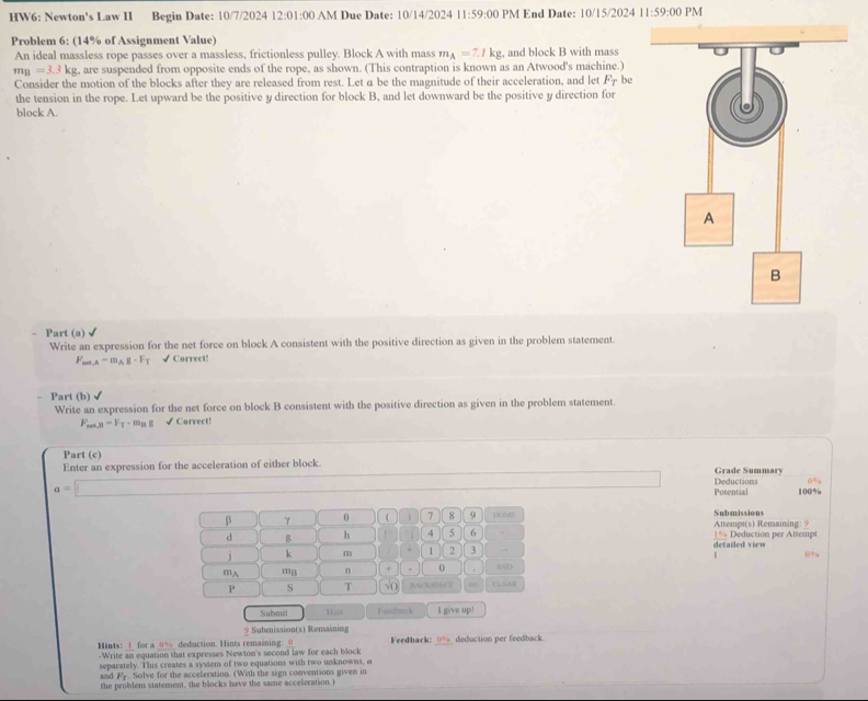 HW6: Newton's Law II Begin Date: 10/7/2024 12:01:00 AM Due Date: 10/14/2024 11:59:00 PM End Date: 10/15/2024 11:59:00 PM
Problem 6: (14% of Assignment Value)
An ideal massless rope passes over a massless, frictionless pulley. Block A with mass m_A=7.1kg , and block B with mass
m_B=3.3kg , are suspended from opposite ends of the rope, as shown. (This contraption is known as an Atwood's machine.)
Consider the motion of the blocks after they are released from rest. Let a be the magnitude of their acceleration, and let F_T be
the tension in the rope. Let upward be the positive y direction for block B, and let downward be the positive y direction for
block A.
Part (a)√
Write an expression for the net force on block A consistent with the positive direction as given in the problem statement.
F_max-m_Ag-F_T √ Correct!
Part (b)
Write an expression for the net force on block B consistent with the positive direction as given in the problem statement
F_max=F_T-m_Bg √ Correct!
Part (c) Grade Summary
Enter an expression for the acceleration of either block.
a=□
Potential Deductions 0
100%
β γ θ  7 8 9 HOve Submissions
d g h 4 5 6 Attempt(s) Remaining: 9 1% Deduction per Attempt
detailed view
j k m 1 2 3 .
| 0%
mA mB n + 0 + uND
P s T √O BAC K5/ AC2 CAl
Submst Fositback I give up!
9 Submission(s) Remaining
Hints: 1 for a 0% deduction. Hints remaining: 0 Feedback: (%_ deduction per feedback.
-Write an equatson that expresses Newton's second law for each block
separately. This creates a system of two equations with two unknowns, o
and Fy. Solve for the acceleration. (With the sign conventions given in
the problem statement, the blocks have the same acceleration.)