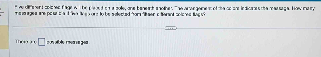 Five different colored flags will be placed on a pole, one beneath another. The arrangement of the colors indicates the message. How many 
messages are possible if five flags are to be selected from fifteen different colored flags? 
There are □ possible messages.