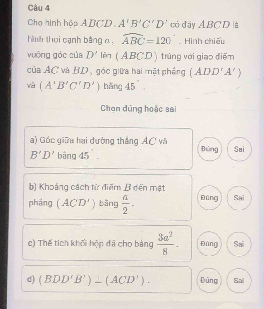 Cho hình hộp A_ F BCD. A'B'C'D' có đáy ABCD là 
hình thoi cạnh bằng a , widehat ABC=120°. Hình chiếu 
vuông góc của D' lên (ABCD) trùng với giao điểm 
của AC và BD, góc giữa hai mặt phẳng (ADD'A')
và (A'B'C'D') bằng 45°. 
Chọn đúng hoặc sai 
a) Góc giữa hai đường thẳng AC và 
Đúng Sai
B'D' bằng 45°. 
b) Khoảng cách từ điểm B đến mặt 
phẳng ( ACD') bằng  a/2 . 
Đúng Sai 
c) Thể tích khối hộp đã cho bằng  3a^2/8 . Đúng Sai 
d) (BDD'B')⊥ (ACD'). Đúng Sai