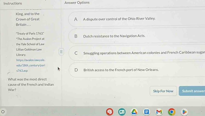 Instructions Answer Options
King, and to the
Crown of Great A A dispute over control of the Ohio River Valley.
Britain . . .
"Treaty of Paris 1763." B Dutch resistance to the Navigation Acts.
*The Avalon Project at
the Yale School of Law
Lillian Goldman Law ::
Library. C Smuggling operations between American colonies and French Caribbean sugar
https://avalon.law.yale.
edu/18th_century/pari
s763.asp D British access to the French port of New Orleans.
What was the most direct
cause of the French and Indian
War? Skip For Now Submit answer