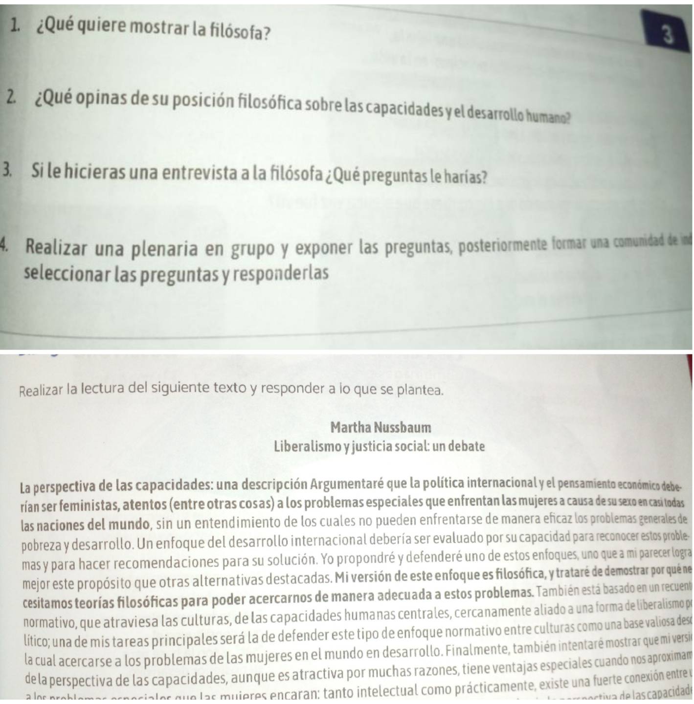 ¿Qué quiere mostrar la filósofa?
3
2.  ¿Qué opinas de su posición filosófica sobre las capacidades y el desarrollo humano?
3. Si le hicieras una entrevista a la filósofa ¿Qué preguntas le harías?
4. Realizar una plenaría en grupo y exponer las preguntas, posteriormente formar una comunidad de ind
seleccionar las preguntas y responderlas
Realizar la lectura del siguiente texto y responder a lo que se plantea.
Martha Nussbaum
Liberalismo y justicia social: un debate
La perspectiva de las capacidades: una descripción Argumentaré que la política internacional y el pensamiento económico debe-
rían ser feministas, atentos (entre otras cosas) a los problemas especiales que enfrentan las mujeres a causa de su sexo en casi todas
las naciones del mundo, sin un entendimiento de los cuales no pueden enfrentarse de manera eficaz los problemas generales de
pobreza y desarrollo. Un enfoque del desarrollo internacional debería ser evaluado por su capacidad para reconocer estos proble-
mas y para hacer recomendaciones para su solución. Yo propondré y defenderé uno de estos enfoques, uno que a mi parecer logra
mejor este propósito que otras alternativas destacadas. Mi versión de este enfoque es filosófica, y trataré de demostrar por quéne
cesitamos teorías filosóficas para poder acercarnos de manera adecuada a estos problemas. También está basado en un recuent
normativo, que atraviesa las culturas, de las capacidades humanas centrales, cercanamente aliado a una forma de liberalismo po
lítico; una de mis tareas principales será la de defender este tipo de enfoque normativo entre culturas como una base valiosa deso
la cual acercarse a los problemas de las mujeres en el mundo en desarrollo. Finalmente, también intentaré mostrar que mi versió
de la perspectiva de las capacidades, aunque es atractiva por muchas razones, tiene ventajas especiales cuando nos aproximam
vales que las muieres encaran: tanto intelectual como prácticamente, existe una fuerte conexión entre y
estiva de las capacidade