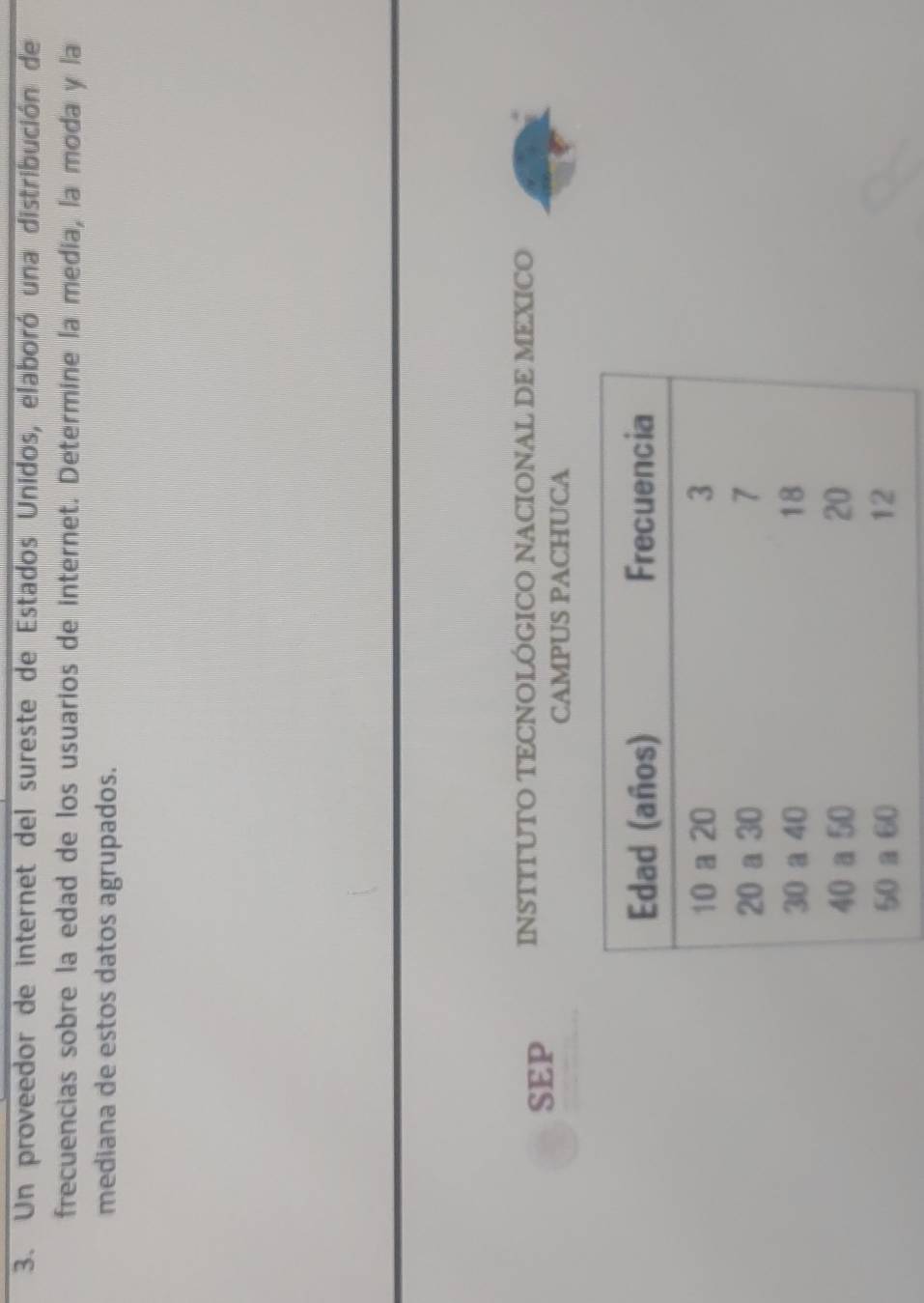 Un proveedor de internet del sureste de Estados Unidos, elaboró una distribución de 
frecuencias sobre la edad de los usuarios de internet. Determine la media, la moda y la 
mediana de estos datos agrupados. 
SEP INSTITUTO TECNOLÓGICO NACIONAL DE MEXICO 
CAMPUS PACHUCA