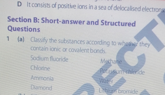 D It consists of positive ions in a sea of delocalised electrons
Section B: Short-answer and Structured
Questions
1 (a) Classify the substances according to whether they
contain ionic or covalent bonds.
Sodium fluoride Methane
Chlorine Potassium chloride
Ammonia Water
Diamond Lithium bromide