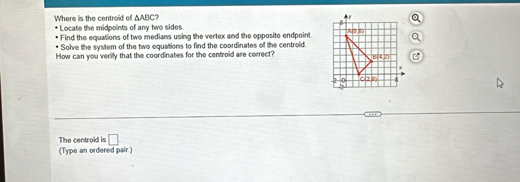 Where is the centroid of △ ABC 7 
Locate the midpoints of any two sides.
Find the equations of two medians using the vertex and the opposite endpoint.
Solve the system of the two equations to find the coordinates of the centroid.
How can you verify that the coordinates for the centroid are correct?
The centroid is □ .
(Type an ordered pair.)