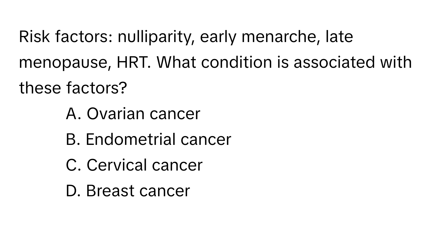 Risk factors: nulliparity, early menarche, late menopause, HRT. What condition is associated with these factors?

- A. Ovarian cancer 
- B. Endometrial cancer 
- C. Cervical cancer 
- D. Breast cancer