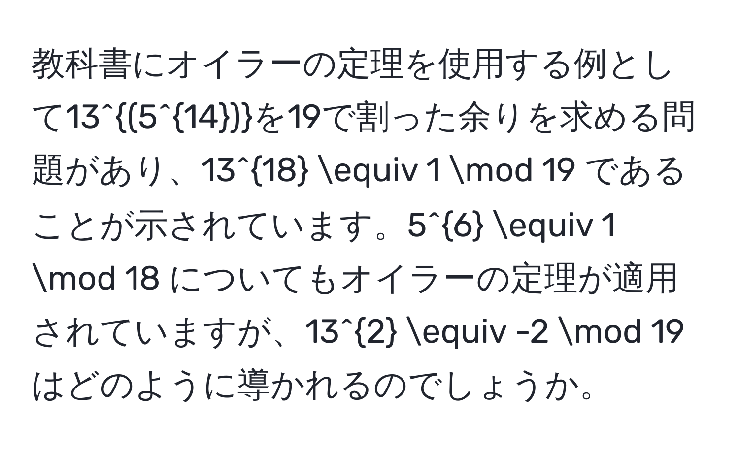 教科書にオイラーの定理を使用する例として13^((5^14))を19で割った余りを求める問題があり、13^(18) equiv 1 mod 19 であることが示されています。5^6 equiv 1 mod 18 についてもオイラーの定理が適用されていますが、13^2 equiv -2 mod 19 はどのように導かれるのでしょうか。