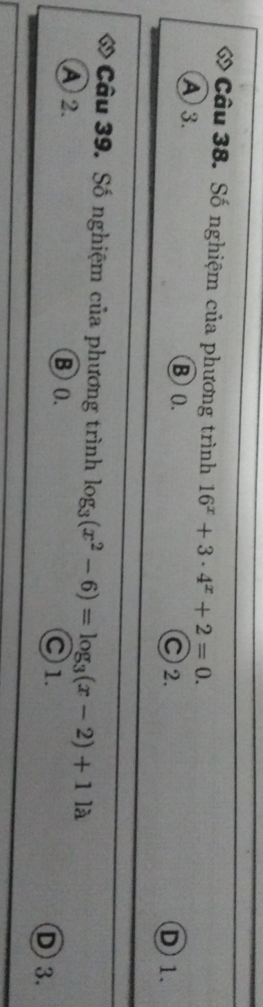 ớ Câu 38. Số nghiệm của phương trình 16^x+3· 4^x+2=0.
A 3. ⑧ 0. C 2. D 1.
ớ Câu 39. Số nghiệm của phương trình log _3(x^2-6)=log _3(x-2)+11lambda
A 2. B0. ○ 1. D 3.