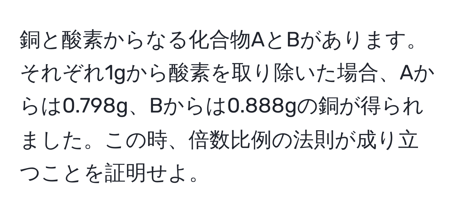 銅と酸素からなる化合物AとBがあります。それぞれ1gから酸素を取り除いた場合、Aからは0.798g、Bからは0.888gの銅が得られました。この時、倍数比例の法則が成り立つことを証明せよ。