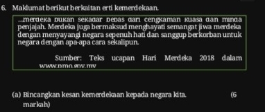 Maklumat berikut berkaitan erti kemerdekaan. 
Amerdeka bukan Sekadar bebaš dani cengkaman Kuasa dan minda 
penjajah. Merdeka juga bermaksud menghayati semangat jiwa merdeka 
dengan menyayangi negara sepenuh hati dan sanggup berkorban untuk 
negāra dengan apa-apa cara sekalipun 
Sumber: Teks ucapan Hari Merdeka 2018 dalam 
www.n mo env mv 
(a) Bincangkan kesan kemerdekaan kepada negara kita. (6 
markah)