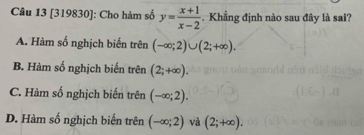 [319830]: Cho hàm số y= (x+1)/x-2 . Khẳng định nào sau đây là sai?
A. Hàm số nghịch biến trên (-∈fty ;2)∪ (2;+∈fty ).
B. Hàm số nghịch biến trên (2;+∈fty ).
C. Hàm số nghịch biến trên (-∈fty ;2).
D. Hàm số nghịch biến trên (-∈fty ;2) và (2;+∈fty ).