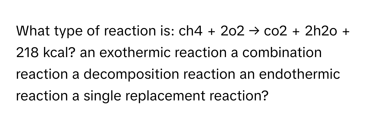 What type of reaction is: ch4 + 2o2 → co2 + 2h2o + 218 kcal? an exothermic reaction a combination reaction a decomposition reaction an endothermic reaction a single replacement reaction?