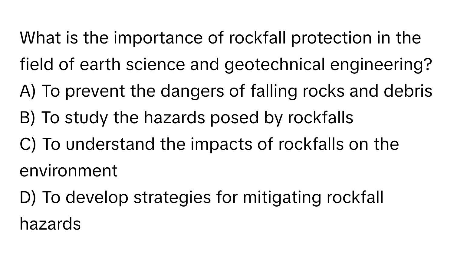 What is the importance of rockfall protection in the field of earth science and geotechnical engineering?
A) To prevent the dangers of falling rocks and debris
B) To study the hazards posed by rockfalls
C) To understand the impacts of rockfalls on the environment
D) To develop strategies for mitigating rockfall hazards