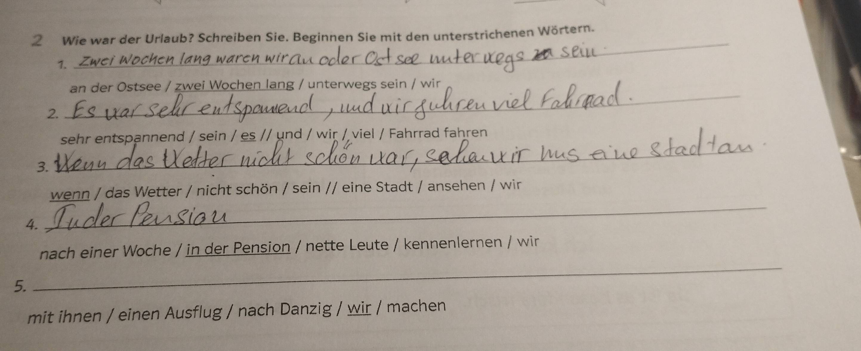 Wie war der Urlaub? Schreiben Sie. Beginnen Sie mit den unterstrichenen Wörtern. 
1. 
_ 
an der Ostsee / zwei Wochen lang / unterwegs sein / wir 
2. 
_ 
sehr entspannend / sein / es // und / wir / viel / Fahrrad fahren 
3. 
_ 
_ 
wenn / das Wetter / nicht schön / sein // eine Stadt / ansehen / wir 
4. 
_ 
nach einer Woche / in der Pension / nette Leute / kennenlernen / wir 
5. 
mit ihnen / einen Ausflug / nach Danzig / wir / machen