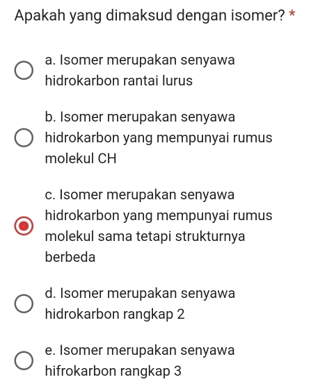 Apakah yang dimaksud dengan isomer? *
a. Isomer merupakan senyawa
hidrokarbon rantai lurus
b. Isomer merupakan senyawa
hidrokarbon yang mempunyai rumus
molekul CH
c. Isomer merupakan senyawa
hidrokarbon yang mempunyai rumus
molekul sama tetapi strukturnya
berbeda
d. Isomer merupakan senyawa
hidrokarbon rangkap 2
e. Isomer merupakan senyawa
hifrokarbon rangkap 3