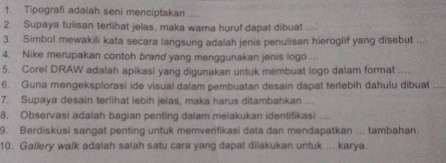 Tipografi adalah seni menciptakan .... 
2. Supaya tulisan terlihat jelas, maka wama huruf dapat dibuat .... 
3. Simbol mewakili kata secara langsung adalah jenis penulisan hieroglif yang disebut .... 
4. Nike merupakan contoh brand yang menggunakan jenis logo ... 
5. Corel DRAW adalah apikasi yang digunakan untuk membuat logo dalam format .... 
6. Guna mengeksplorasi ide visual dalam pembuatan desain dapat terlebih dahulu dibuat .. 
7. Supaya desain terlihat lebih jelas, maka harus ditambahkan ... 
8. Observasi adalah bagian penting dalam melakukan identifikasi .... 
9. Berdiskusi sangat penting untuk memverifikasi data dan mendapatkan ... tambahan. 
10. Gallery walk adalah salah satu cara yang dapat dilakukan untuk ... karya.