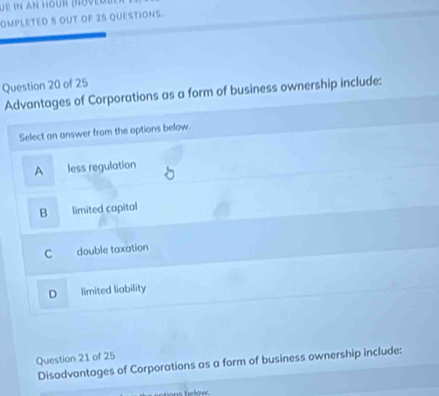 in an hour (hovemi 
OMPLETED S OUT OF 25 QUESTIONS.
Question 20 of 25
Advantages of Corporations as a form of business ownership include:
Select an answer from the options below.
A less regulation
B limited capital
C double taxation
D limited liability
Question 21 of 25
Disadvantages of Corporations as a form of business ownership include:
ations below.