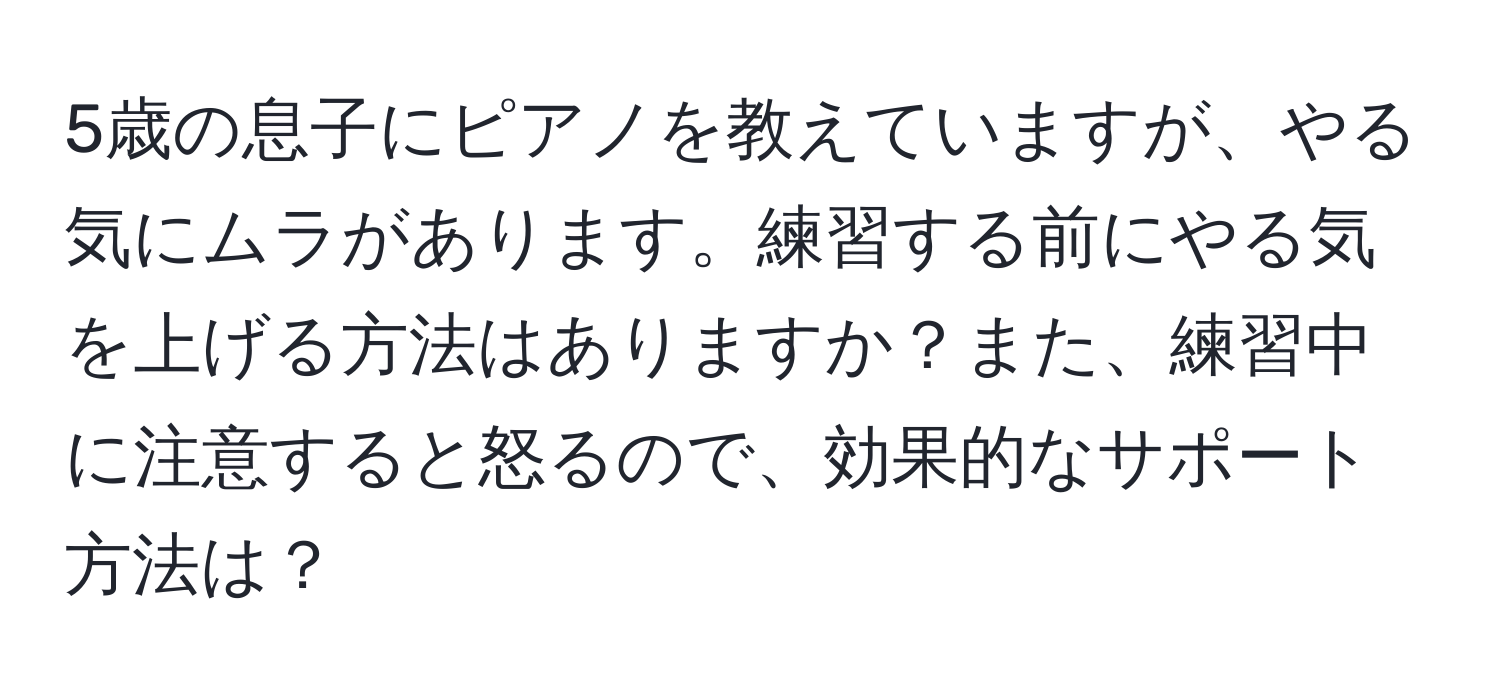 5歳の息子にピアノを教えていますが、やる気にムラがあります。練習する前にやる気を上げる方法はありますか？また、練習中に注意すると怒るので、効果的なサポート方法は？