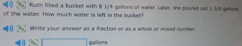 Ruth filled a bucket with 8 1/4 gallons of water. Later, she poured out 1 5/6 gallons
of the water. How much water is left in the bucket? 
Write your answer as a fraction or as a whole or mixed number.
gallons