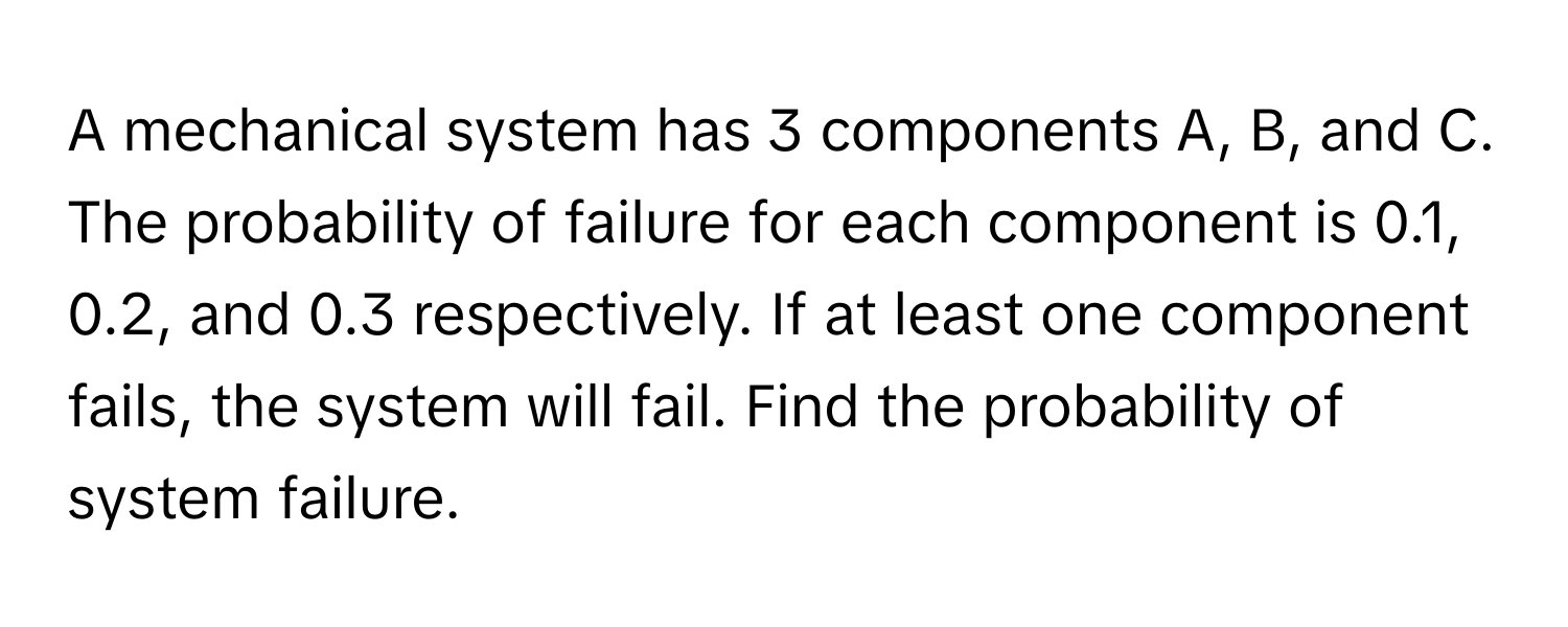 A mechanical system has 3 components A, B, and C. The probability of failure for each component is 0.1, 0.2, and 0.3 respectively. If at least one component fails, the system will fail. Find the probability of system failure.