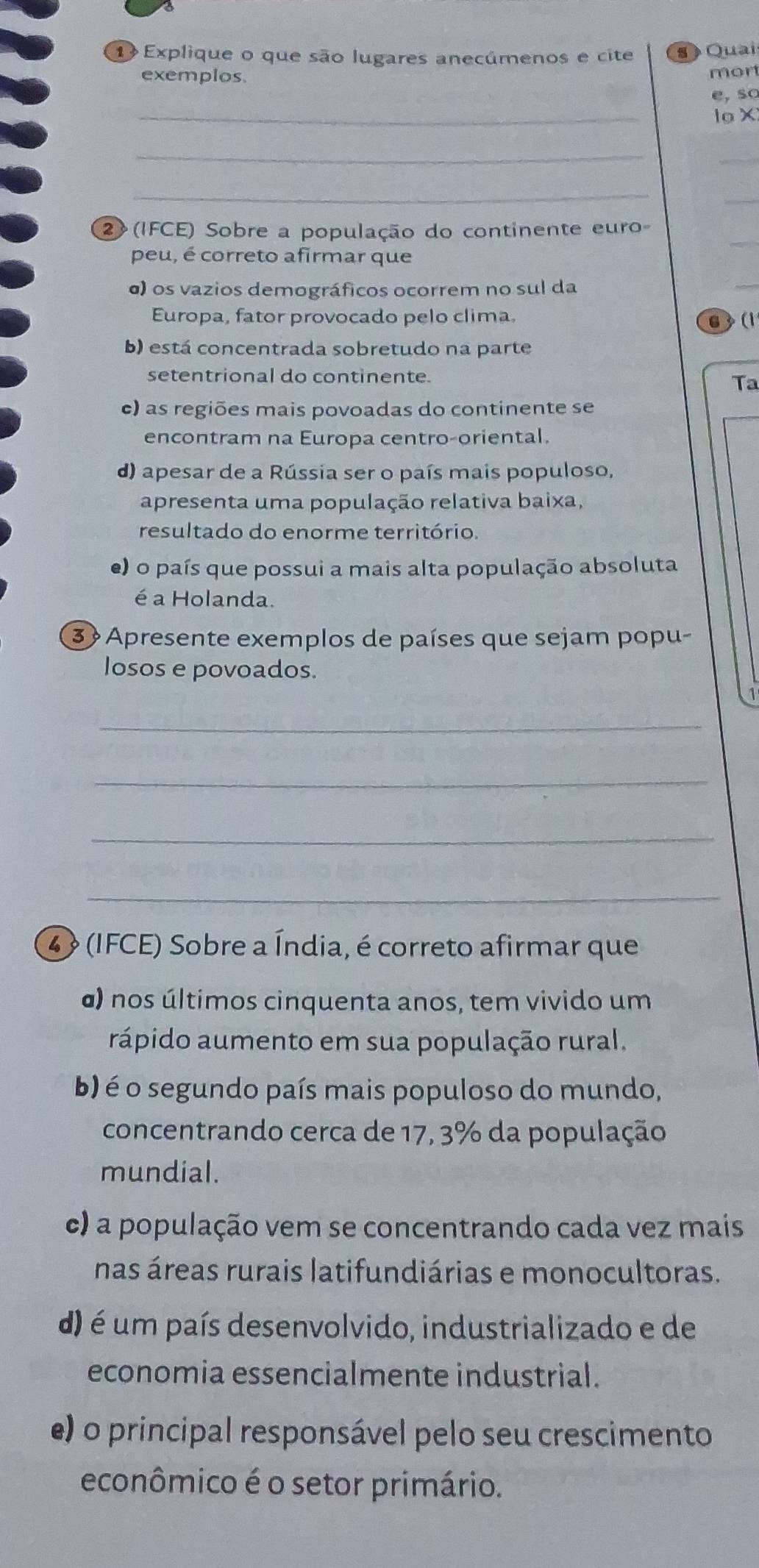 Explique o que são lugares anecúmenos e cite s Quai
exemplos. mor
e, so
_
lo X
_
_
_
_
_
2 (IFCE) Sobre a população do continente euro
peu, é correto afirmar que
o) os vazios demográficos ocorrem no sul da
_
Europa, fator provocado pelo clima.
6 (1
b) está concentrada sobretudo na parte
setentrional do continente.
Ta
e) as regiões mais povoadas do continente se
encontram na Europa centro-oriental.
d) apesar de a Rússia ser o país mais populoso,
apresenta uma população relativa baixa,
resultado do enorme território.
e) o país que possui a mais alta população absoluta
é a Holanda.
3 Apresente exemplos de países que sejam popu-
losos e povoados.
1
_
_
_
_
4 (IFCE) Sobre a Índia, é correto afirmar que
a) nos últimos cinquenta anos, tem vivido um
rápido aumento em sua população rural.
b) é o segundo país mais populoso do mundo,
concentrando cerca de 17, 3% da população
mundial.
c) a população vem se concentrando cada vez mais
nas áreas rurais latifundiárias e monocultoras.
d) é um país desenvolvido, industrializado e de
economia essencialmente industrial.
e) o principal responsável pelo seu crescimento
econômico é o setor primário.