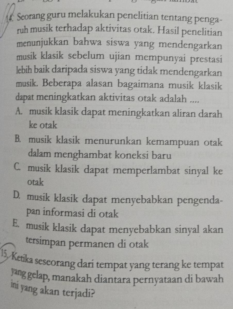 Seorang guru melakukan penelitian tentang penga-
ruh musik terhadap aktivitas otak. Hasil penelitian
menunjukkan bahwa siswa yang mendengarkan
musik klasik sebelum ujian mempunyai prestasi
lebih baik daripada siswa yang tidak mendengarkan
musik. Beberapa alasan bagaimana musik klasik
dapat meningkatkan aktivitas otak adalah ....
A. musik klasik dapat meningkatkan aliran darah
ke otak
B. musik klasik menurunkan kemampuan otak
dalam menghambat koneksi baru
C. musik klasik dapat memperlambat sinyal ke
otak
D. musik klasik dapat menyebabkan pengenda-
pan informasi di otak
E. musik klasik dapat menyebabkan sinyal akan
tersimpan permanen di otak
15. Ketika seseorang dari tempat yang terang ke tempat
yang gelap, manakah diantara pernyataan di bawah
ini yang akan terjadi?