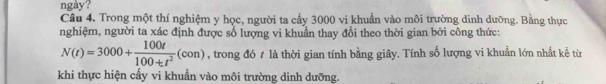 ngày? 
Câu 4. Trong một thí nghiệm y học, người ta cấy 3000 vi khuẩn vào môi trường dinh dưỡng. Bằng thực 
nghiệm, người ta xác định được số lượng vi khuẩn thay đổi theo thời gian bởi công thức:
N(t)=3000+ 100t/100+t^2 (con) , trong đó t là thời gian tính bằng giây. Tính số lượng vi khuẩn lớn nhất kể từ 
khi thực hiện cấy vi khuẩn vào môi trường dinh dưỡng.