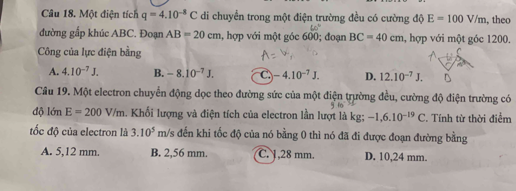 Một điện tích q=4.10^(-8)C di chuyển trong một điện trường đều có cường độ E=100V/m , theo
đường gấp khúc ABC. Đoạn AB=20cm , hợp với một góc 600; đoạn BC=40cm , hợp với một góc 1200.
Công của lực điện bằng
A. 4.10^(-7)J. B. -8.10^(-7)J. C. -4.10^(-7)J. D. 12.10^(-7)J. 
Câu 19. Một electron chuyển động dọc theo đường sức của một điện trường đều, cường độ điện trường có
độ lớn E=200V/m. Khối lượng và điện tích của electron lần lượt là kg; -1,6.10^(-19)C. Tính từ thời điểm
ốc độ của electron là 3.10^5 m/s đến khi tốc độ của nó bằng 0 thì nó đã đi được đoạn đường bằng
A. 5,12 mm. B. 2,56 mm. C. 1,28 mm. D. 10,24 mm.