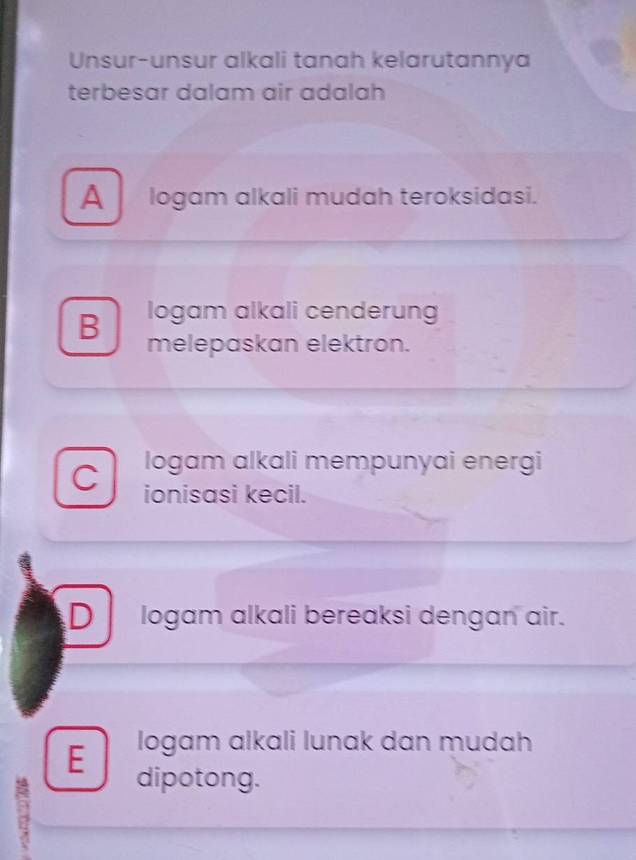 Unsur-unsur alkali tanah kelarutannya
terbesar dalam air adalah
Alogam alkali mudah teroksidasi.
B
logam alkali cenderung
melepaskan elektron.
C
logam alkali mempunyai energi
ionisasi kecil.
D logam alkali bereaksi dengan air.
E logam alkali lunak dan mudah
;
dipotong.