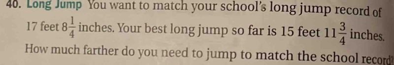 Long Jump You want to match your school’s long jump record of
17 feet 8 1/4  inches. Your best long jump so far is 15 feet 11 3/4  inches. 
How much farther do you need to jump to match the school record?