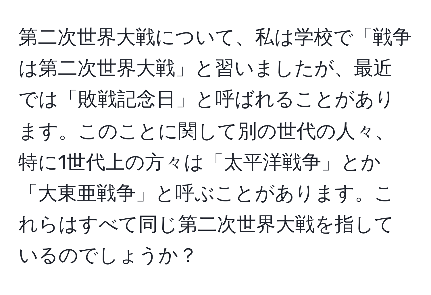 第二次世界大戦について、私は学校で「戦争は第二次世界大戦」と習いましたが、最近では「敗戦記念日」と呼ばれることがあります。このことに関して別の世代の人々、特に1世代上の方々は「太平洋戦争」とか「大東亜戦争」と呼ぶことがあります。これらはすべて同じ第二次世界大戦を指しているのでしょうか？