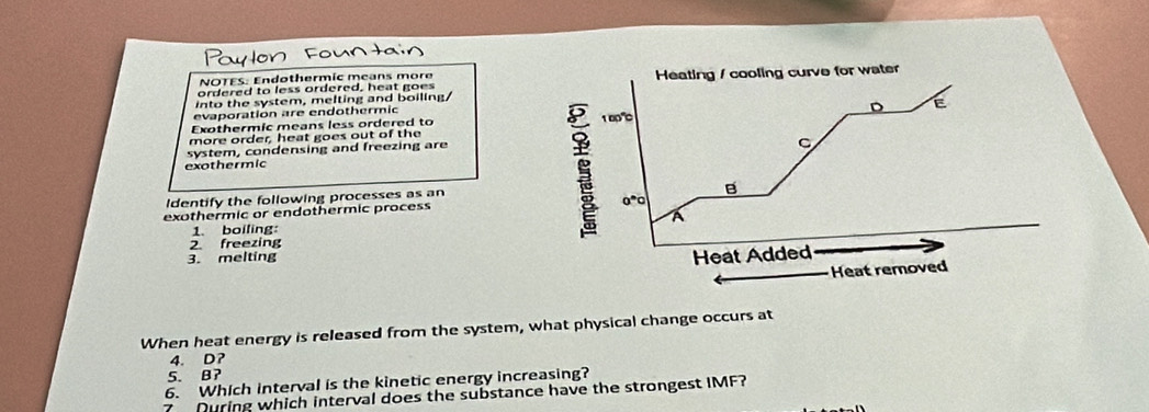 NOTES: Endothermic means more 
ordered to less ordered, heat goes Heating / cooling curve for water 
into the system, melting and boiling/ 
evaporation are endothermic 
Exothermic means less ordered to 1 00"0 D E 
more order, heat goes out of the 
system, condensing and freezing are 
C 
exothermic 
B 
ldentify the following processes as an
0°0
exothermic or endothermic process 
A 
1. boiling: 
2 freezing 
3. melting 
Heat Added 
Heat removed 
When heat energy is released from the system, what physical change occurs at
4. D? 
5. B? 
6. Which interval is the kinetic energy increasing? 
7 During which interval does the substance have the strongest IMF?