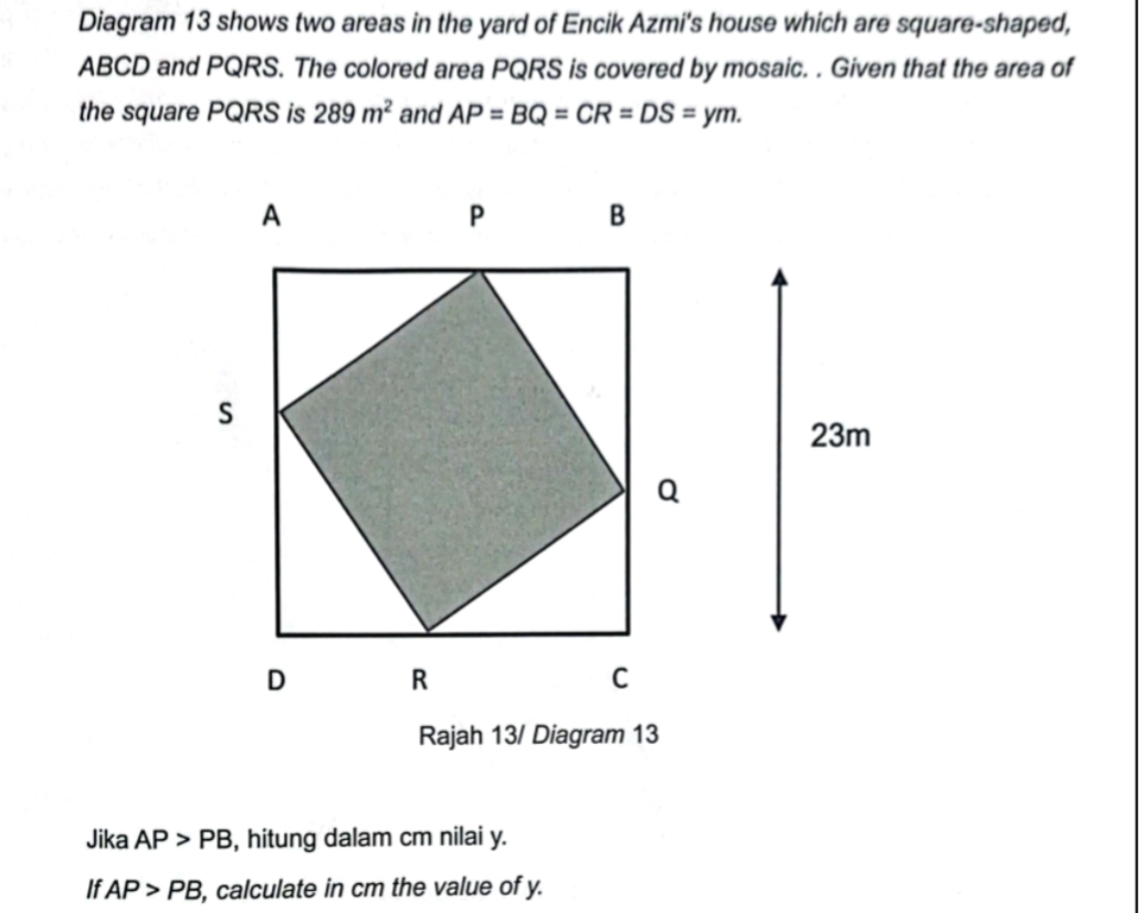 Diagram 13 shows two areas in the yard of Encik Azmi's house which are square-shaped,
ABCD and PQRS. The colored area PQRS is covered by mosaic. . Given that the area of 
the square PQRS is 289m^2 and AP=BQ=CR=DS=ym. 
Rajah 13/ Diagram 13 
Jika AP>PB , hitung dalam cm nilai y. 
If AP>PB , calculate in cm the value of y.