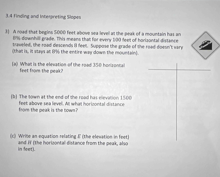 3.4 Finding and Interpreting Slopes 
3) A road that begins 5000 feet above sea level at the peak of a mountain has an
8% downhill grade. This means that for every 100 feet of horizontal distance 
traveled, the road descends 8 feet. Suppose the grade of the road doesn’t vary 
(that is, it stays at 8% the entire way down the mountain). 
(a) What is the elevation of the road 350 horizontal 
feet from the peak? 
(b) The town at the end of the road has elevation 1500
feet above sea level. At what horizontal distance 
from the peak is the town? 
(c) Write an equation relating E (the elevation in feet) 
and H (the horizontal distance from the peak, also 
in feet).