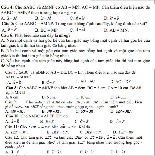 Cho △ ABC và △ MNP có AB=MN,AC=MP *. Cần thêm điều kiện nào để
△ ABC=△ MNP theo trường hợp c-g-c
A. widehat A=widehat M B. widehat B=widehat M C. widehat B=widehat N D. hat C=hat P
Câu 5: Cho △ ABC=△ MNP. Trong các khẳng định sau đây, khẳng định nào sai?
A. widehat B=widehat N B. BC=MP C. widehat A=widehat M D. AB=MN.
Câu 6: Phát biểu nào sau đây là đúng?
A. Nếu một cạnh và hai góc kề của tam giác này bằng một cạnh và hai góc kề của
tam giác kia thì hai tam giác đó bằng nhau.
B. Nếu hai cạnh và một góc của tam giác này bằng hai cạnh và một góc của tam
giác kia thì hai tam giác đó bằng nhau.
C. Nếu hai cạnh của tam giác này bằng hai cạnh của tam giác kia thì hai tam giác
đó bằng nhau.
Câu 7: △ ABC và △ DEF có AB=DE,BC=EF. Thêm điều kiện nào sau đây đề
△ ABC=△ DEF ?
A. hat A=hat D B. hat C=hat F C. AB=AC D. AC=DF
Câu 8: Cho △ ABC=△ MNP cho biết AB=6cm,BC=8cm,CA=10cm. Độ dài
cạnh MN là
A. 8 cm. B. 6 cm. C. 10 cm. D. 24 cm.
Câu 9: Cho △ MNP và △ HIK có MN=HI,PM=HK. Cần thêm một điều kiện
gì đề △ MNP và △ HIK bằng nhau theo trường hợp cạnh - cạn h-canh.
A. MP=IK. B. NP=KI. C. NP=HI. D. MN=HK.
Câu 10: Cho △ ABC=△ DEF. Khi đó:
A. hat A=hat E B. hat B=hat E C. hat C=hat E D. hat A=hat F
Câu 11: Cho △ ABC=△ DEF biết widehat ABC=70°. Khi đó
A. widehat DEF=50°. B. widehat DEF=60°. C. widehat DEF=70°. D. widehat DEF=80°.
Câu 12: Cho tam giác ABC và tam giác DEF có BC=EF;widehat B=widehat E. Cần thêm một
điều kiện gì đề tam giác ABC và tam giác DEF bằng nhau theo trường hợp góc -
cạnh - góc?
A. hat A=hat E. B. hat B=hat D. C. hat C=hat F. D. hat C=hat D.