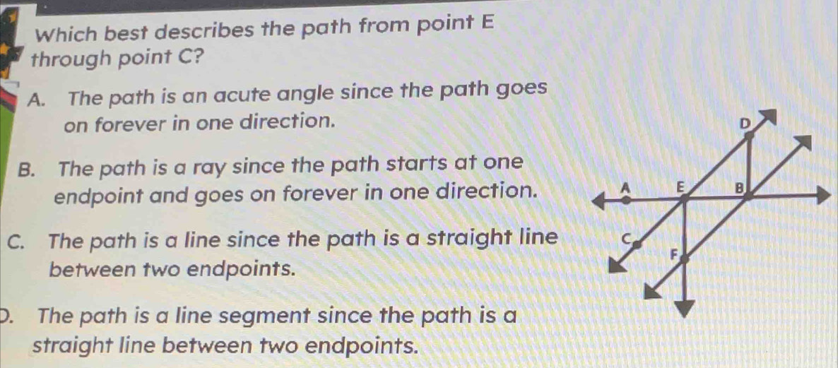 Which best describes the path from point E
through point C?
A. The path is an acute angle since the path goes
on forever in one direction.
B. The path is a ray since the path starts at one
endpoint and goes on forever in one direction.
C. The path is a line since the path is a straight line
between two endpoints.
D. The path is a line segment since the path is a
straight line between two endpoints.