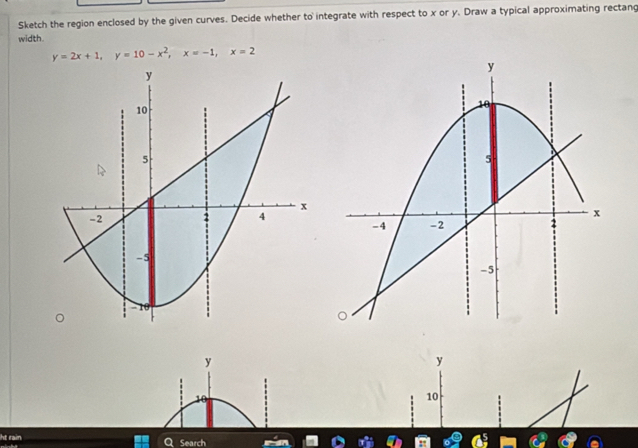 Sketch the region enclosed by the given curves. Decide whether to integrate with respect to x or y. Draw a typical approximating rectang 
width.
y=2x+1, y=10-x^2, x=-1, x=2
y
y
10
ht rain