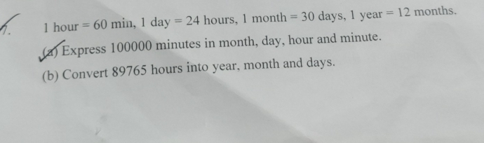 1hour=60min, 1day=24 hours, 1month =30 days. 1year=12 months. 
(a) Express 100000 minutes in month, day, hour and minute. 
(b) Convert 89765 hours into year, month and days.