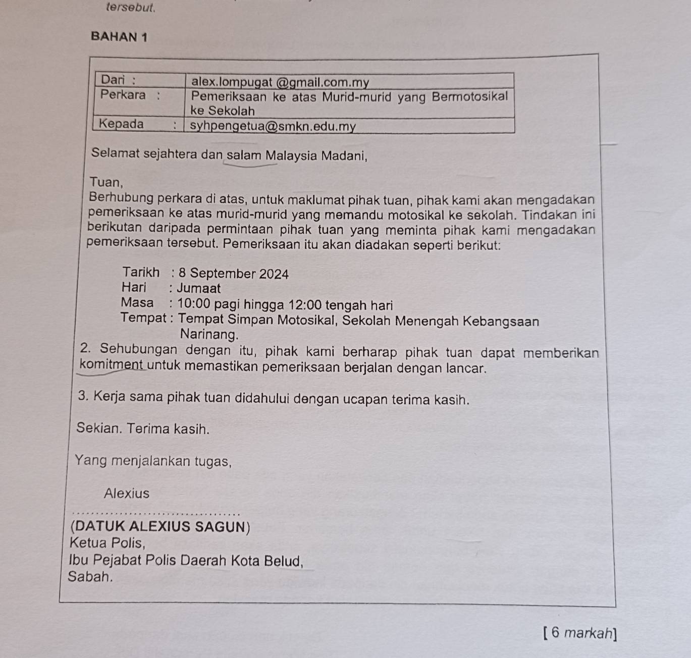 tersebut. 
BAHAN 1 
Selamat sejahtera dan salam Malaysia Madani, 
Tuan, 
Berhubung perkara di atas, untuk maklumat pihak tuan, pihak kami akan mengadakan 
pemeriksaan ke atas murid-murid yang memandu motosikal ke sekolah. Tindakan ini 
berikutan daripada permintaan pihak tuan yang meminta pihak kami mengadakan 
pemeriksaan tersebut. Pemeriksaan itu akan diadakan seperti berikut: 
Tarikh : 8 September 2024 
Hari : Jumaat 
Masa: 10:00 pagi hingga 12:00 tengah hari 
Tempat : Tempat Šimpan Motosikal, Šekolah Menengah Kebangsaan 
Narinang. 
2. Sehubungan dengan itu, pihak kami berharap pihak tuan dapat memberikan 
komitment untuk memastikan pemeriksaan berjalan dengan lancar. 
3. Kerja sama pihak tuan didahului dengan ucapan terima kasih. 
Sekian. Terima kasih. 
Yang menjalankan tugas, 
Alexius 
(DATUK ALEXIUS SAGUN) 
Ketua Polis, 
Ibu Pejabat Polis Daerah Kota Belud, 
Sabah. 
[6 markah]