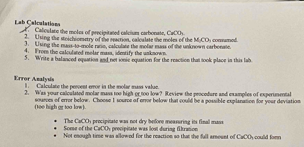 Lab Calculations
1. Calculate the moles of precipitated calcium carbonate, CaCO_3. 
2. Using the stoichiometry of the reaction, calculate the moles of the M_2CO_3 consumed.
3. Using the mass-to-mole ratio, calculate the molar mass of the unknown carbonate.
4. From the calculated molar mass, identify the unknown.
5. Write a balanced equation and net ionic equation for the reaction that took place in this lab.
Error Analysis
1. Calculate the percent error in the molar mass value.
2. Was your calculated molar mass too high or too low? Review the procedure and examples of experimental
sources of error below. Choose 1 source of error below that could be a possible explanation for your deviation
(too high or too low).
The CaCO_3 precipitate was not dry before measuring its final mass
Some of the CaCO_3 precipitate was lost during filtration
Not enough time was allowed for the reaction so that the full amount of CaCO could form