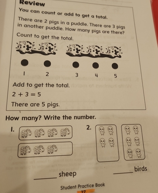 Review 
You can count or add to get a total. 
There are 2 pigs in a puddle. There are 3 pigs 
in another puddle. How many pigs are there? 
Count to get the total.
1 2 3 4 5
Add to get the total.
2+3=5
There are 5 pigs. 
How many? Write the number. 
1. 
2. 
_ 
sheep _birds 
Student Practice Book