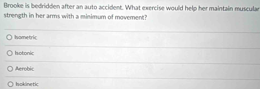 Brooke is bedridden after an auto accident. What exercise would help her maintain muscular
strength in her arms with a minimum of movement?
Isometric
Isotonic
Aerobic
Isokinetic