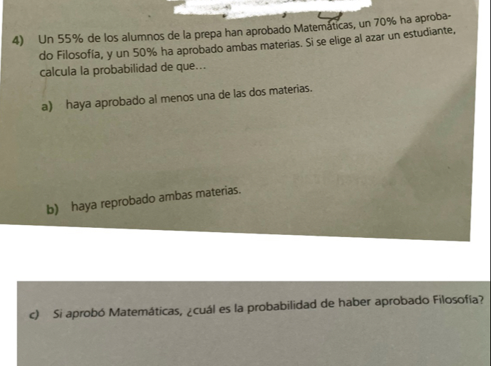 Un 55% de los alumnos de la prepa han aprobado Matemáticas, un 70% ha aproba-
do Filosofía, y un 50% ha aprobado ambas materias. Si se elige al azar un estudiante,
calcula la probabilidad de que...
a) haya aprobado al menos una de las dos materias.
b) haya reprobado ambas materias.
c) Si aprobó Matemáticas, ¿cuál es la probabilidad de haber aprobado Filosofía?