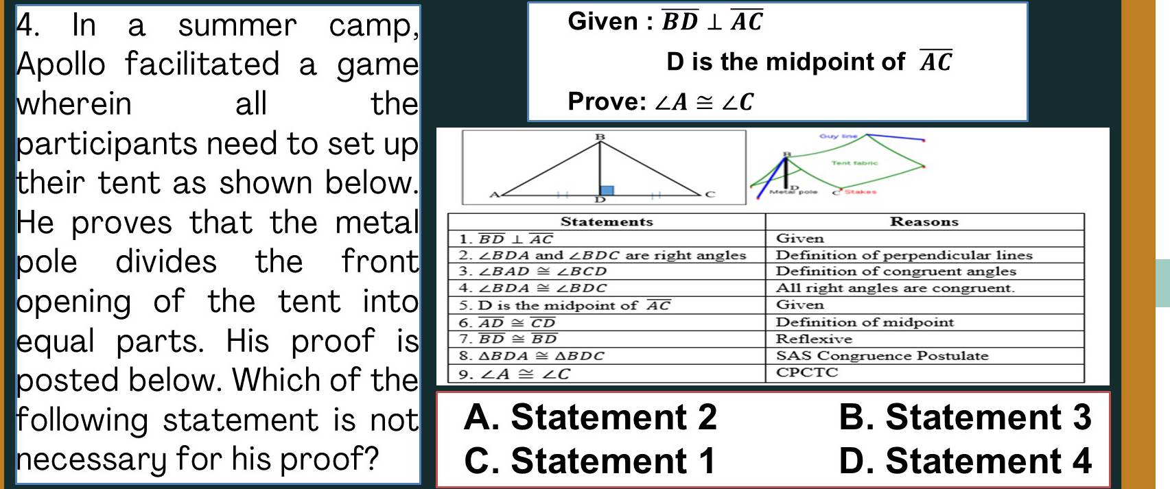 In a summer camp, Given : overline BD⊥ overline AC
Apollo facilitated a game D is the midpoint of overline AC
wherein all the Prove: ∠ A≌ ∠ C
participants need to set up
their tent as shown below.
He proves that the meta
pole divides the fron
opening of the tent int
equal parts. His proof i
posted below. Which of th
following statement is not A. Statement 2 B. Statement 3
necessary for his proof? C. Statement 1 D. Statement 4