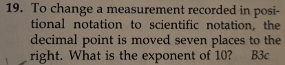 To change a measurement recorded in posi- 
tional notation to scientific notation, the 
decimal point is moved seven places to the 
right. What is the exponent of 10? B3c