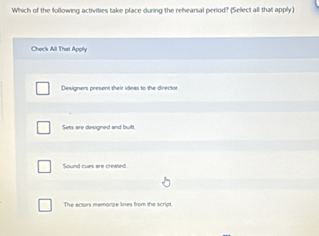 Which of the following activities take place during the rehearsal period? (Select all that apply.)
Check All That Apply
Designers present their ideas to the director.
Sets are designed and built.
Sound cues are created.
The actors memorize lines from the script.