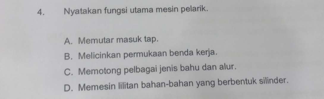 Nyatakan fungsi utama mesin pelarik.
A. Memutar masuk tap.
B. Melicinkan permukaan benda kerja.
C. Memotong pelbagai jenis bahu dan alur.
D. Memesin lilitan bahan-bahan yang berbentuk silinder.