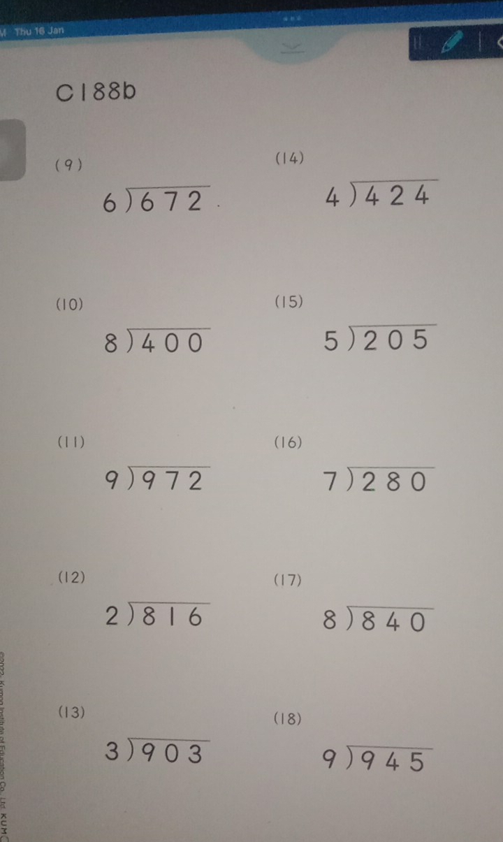 Thu 16 Jan 
C188b 
(9) (14)
beginarrayr 6encloselongdiv 672endarray.
beginarrayr 4encloselongdiv 424endarray
(10) (15)
beginarrayr 8encloselongdiv 400endarray
5encloselongdiv 205
(11) (16)
beginarrayr 9encloselongdiv 972endarray
beginarrayr 7encloselongdiv 280endarray
(12) (17)
beginarrayr 2encloselongdiv 816endarray
beginarrayr 8encloselongdiv 840endarray
(13) (18)
beginarrayr 3encloselongdiv 903endarray
beginarrayr 9encloselongdiv 945endarray
C