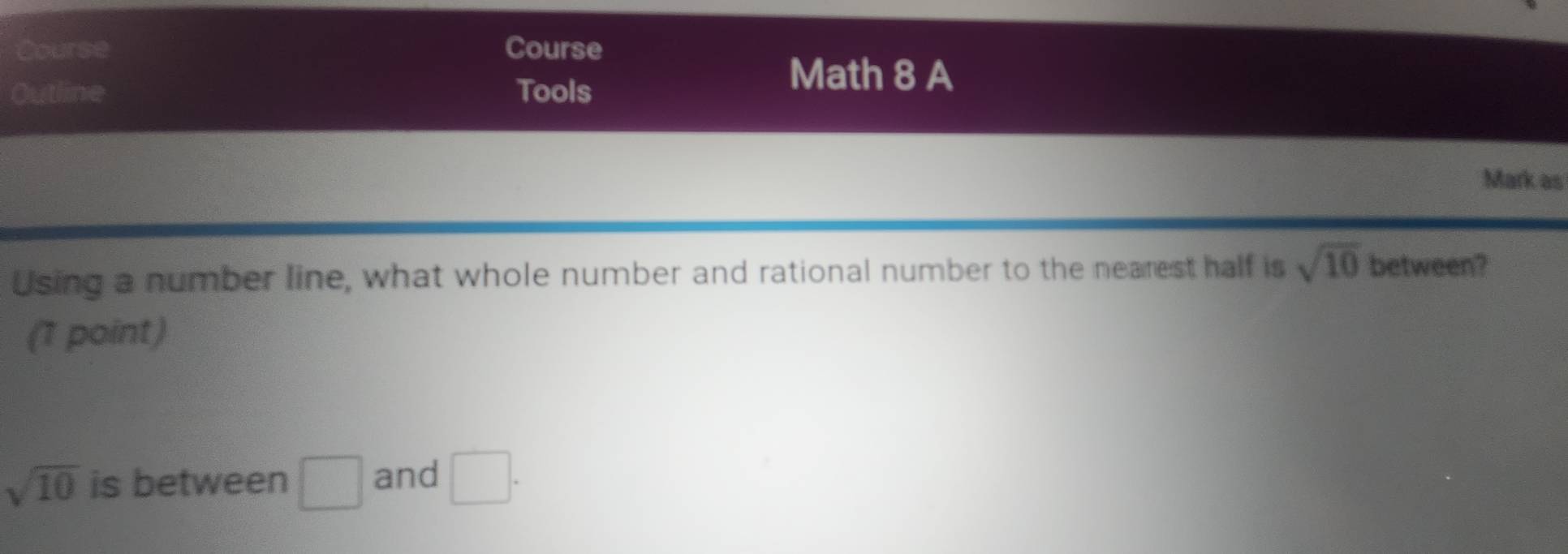 Course Course 
Outline Tools 
Math 8 A 
Mark as 
Using a number line, what whole number and rational number to the nearest half is sqrt(10) between? 
(1 point)
sqrt(10) is between □ and □.