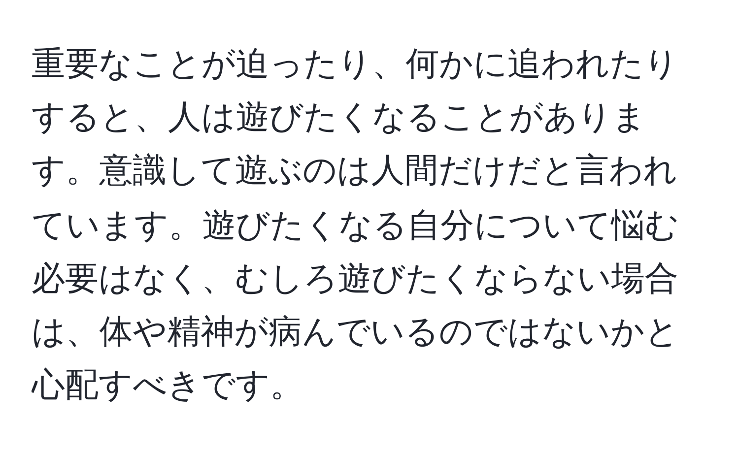 重要なことが迫ったり、何かに追われたりすると、人は遊びたくなることがあります。意識して遊ぶのは人間だけだと言われています。遊びたくなる自分について悩む必要はなく、むしろ遊びたくならない場合は、体や精神が病んでいるのではないかと心配すべきです。