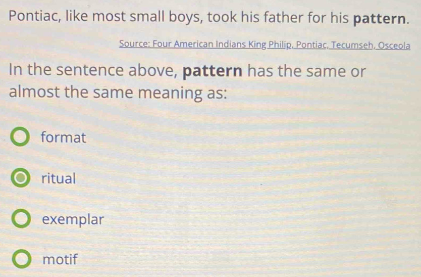 Pontiac, like most small boys, took his father for his pattern.
Source: Four American Indians King Philip, Pontiac, Tecumseh, Osceola
In the sentence above, pattern has the same or
almost the same meaning as:
format
ritual
exemplar
motif